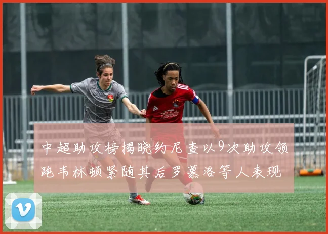 中超助攻榜揭晓约尼查以9次助攻领跑韦林顿紧随其后罗慕洛等人表现不俗